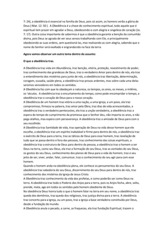 7: 24), a obediência é essencial na família de Deus, pois só assim, os homens verão a glória de
Deus ( Mat. 12: 50 ). A Obediência é a chave do conhecimento espiritual, todo aquele que é
espiritual tem prazer em agradar a Deus, obedecendo-o com alegria e singeleza de coração (Jo.
7: 17). Outra coisa importante de sabermos é que a obediência garante a benção da comunhão
divina, pois Deus se agrada de ver seus servos trabalhando com Ele, e principalmente
obedecendo as suas ordens, sem questioná-las, mas realizando-as com alegria, sabendo que o
nome do Senhor será exaltado e engrandecido na face da terra.

Agora vamos observar um outro tema dentro do assunto:

O que a obediência traz.

A Obediência traz vida em Abundância, traz benção, vitória, proteção, revestimento de poder,
traz conhecimento das grandezas de Deus, traz o verdadeiro Amor para dentro de nós, ela traz
o entendimento dos mistérios para junto de nós, a obediência traz libertação, determinação,
coragem, ousadia, saúde plena, a obediência traz provas ardentes, mas sobre cada uma delas
seremos vencedores em todos os sentidos.
A Obediência faz com que te obedeçam a natureza, os tempos, os anos, os meses, o milênio,
os ‘séculos. A obediência traz o encurtamento do tempo, como pode encompridar o tempo, a
obediência traz o coração de Deus para o nosso coração.
A Obediência de um homem traz vitória a uma nação, a uma igreja, a um povo, ela traz
compromisso, firmeza na palavra, traz amor pela Obra, traz dias de vida acrescentados, a
obediência traz o verdadeiro pentecostes, ela traz a unção verdadeira, a obediência traz a
espera do tempo do cumprimento da promessa que o Senhor deu, não importa os anos, e não
pega atalhos, mas espera com perseverança. A obediência traz a amizade de Deus para com o
seu escolhido.
A Obediência traz Santidade de vida, traz operação de Deus na vida desse homem que ele
escolhe, a obediência traz um espírito inabalável e firme para dentro de nós, a obediência traz
o exército de Deus para a terra, traz as táticas de Deus para esse homem, traz revelação de
tudo que se passa dentro e fora das pessoas, traz conhecimento das coisas espirituais, a
obediência traz a estrutura de Deus para dentro da pessoa, a obediência traz o homem a ser
Deus na terra, como seu Deus, ela traz a formação do seu Deus, traz as vontades do seu Deus,
os gostos do seu Deus, conhecimento dos planos de Deus para a vida do homem, traz o seu
jeito de ser, viver, andar, falar, comunicar, traz o conhecimento do seu agir para com esse
homem.
Quando o homem anda na obediência plena, ele conhece os pensamentos do seu Deus. A
obediência traz sabedoria do seu Deus, discernimento do seu Deus para dentro de nós, traz
conhecimento dos mistérios da Igreja de Jesus Cristo.
A Obediência traz conhecimento da vida dos profetas, e como poderão ser como Deus na
terra. A obediência traz todo o Poderio dos Anjos para a terra, pois os Anjos fecha, abre, solta,
prende, mata, age em todos os sentidos pelo homem obediente de Deus.
Na obediência Deus honra tudo o que o homem falar na terra em seu nome, a obediência traz
queda dos demônios, traz queda dos religiosos, traz justiça divina para a terra. A obediência
traz concerto para a Igreja, ou um povo, traz a Igreja a base verdadeira constituída por Deus,
desde a fundação do mundo.
A Obediência anula o pecado, a carne, as fraquezas, ela traz fundação Espiritual, trazem o
 
