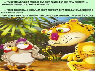 ―  TEM CERTEZA DE QUE A SENHORA  NÃO QUER CONTAR POR QUE  ESTÁ  GEMENDO? ― CONTINUAVA INSISTINDO  A  CORUJA  RESPEITOSA.  ―  VOCÊ É COMO TODA  A  BICHARADA DESTA  FLORESTA, ESTÁ DOIDINHA PARA DESCOBRIR O MEU SEGREDO, NÃO É?  ―  MAS EU NEM SABIA  QUE A SENHORA TINHA UM SEGREDO! TEM MESMO? PARA MIM É NOVIDADE. 