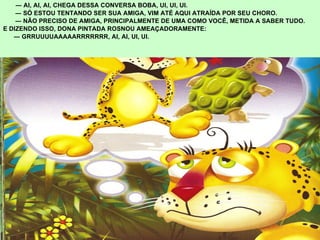 ―  AI, AI, AI, CHEGA DESSA CONVERSA BOBA, UI, UI, UI.  ―  SÓ ESTOU TENTANDO SER SUA AMIGA, VIM ATÉ AQUI ATRAÍDA POR SEU CHORO. ―  NÃO PRECISO DE AMIGA, PRINCIPALMENTE DE UMA COMO VOCÊ, METIDA A SABER TUDO.  E DIZENDO ISSO, DONA PINTADA ROSNOU AMEAÇADORAMENTE: ―  GRRUUUUAAAAARRRRRRR, AI, AI, UI, UI. 