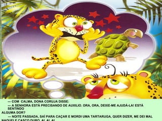 ―  COM  CALMA, DONA CORUJA DISSE:  ―  A SENHORA ESTÁ PRECISANDO DE AUXILIO. ORA, ORA, DEIXE-ME AJUDÁ-LA! ESTÁ SENTINDO  ALGUMA DOR? ―  NOITE PASSADA, SAÍ PARA CAÇAR E MORDI UMA TARTARUGA, QUER DIZER, ME DEI MAL  NAQUELE CASCO DURO, AI, AI, AI. 