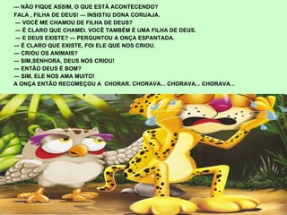 ―  NÃO FIQUE ASSIM, O QUE ESTÁ ACONTECENDO? FALA , FILHA DE DEUS! ― INSISTIU DONA CORUAJA.  ―  VOCÊ ME CHAMOU DE FILHA DE DEUS?  ―  É CLARO QUE CHAMEI. VOCÊ TAMBÉM É UMA FILHA DE DEUS.  ―  E DEUS EXISTE? ― PERGUNTOU A ONÇA ESPANTADA. ―  É CLARO QUE EXISTE, FOI ELE QUE NOS CRIOU. ―  CRIOU OS ANIMAIS? ―  SIM,SENHORA, DEUS NOS CRIOU! ―  ENTÃO DEUS É BOM? ―  SIM, ELE NOS AMA MUITO! A ONÇA ENTÃO RECOMEÇOU A  CHORAR. CHORAVA... CHORAVA... CHORAVA... 