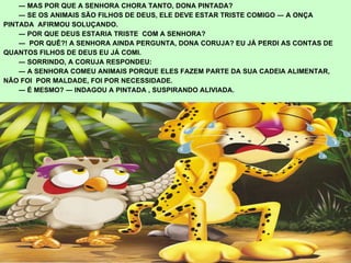  ―  MAS POR QUE A SENHORA CHORA TANTO, DONA PINTADA?  ―  SE OS ANIMAIS SÃO FILHOS DE DEUS, ELE DEVE ESTAR TRISTE COMIGO ― A ONÇA  PINTADA  AFIRMOU SOLUÇANDO.  ―  POR QUE DEUS ESTARIA TRISTE  COM A SENHORA?  ―  POR QUÊ?! A SENHORA AINDA PERGUNTA, DONA CORUJA? EU JÁ PERDI AS CONTAS DE  QUANTOS FILHOS DE DEUS EU JÁ COMI.  ―  SORRINDO, A CORUJA RESPONDEU:  ―  A SENHORA COMEU ANIMAIS PORQUE ELES FAZEM PARTE DA SUA CADEIA ALIMENTAR,  NÃO FOI  POR MALDADE, FOI POR NECESSIDADE.  ―  É MESMO? ― INDAGOU A PINTADA , SUSPIRANDO ALIVIADA. 