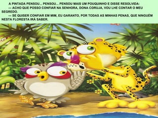   A PINTADA PENSOU... PENSOU... PENSOU MAIS UM POUQUINHO E DISSE RESOLVIDA:  ―  ACHO QUE POSSO CONFIAR NA SENHORA, DONA CORUJA, VOU LHE CONTAR O MEU  SEGREDO.  ―  SE QUISER CONFIAR EM MIM, EU GARANTO, POR TODAS AS MINHAS PENAS, QUE NINGUÉM  NESTA FLORESTA IRÁ SABER. 
