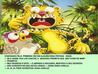 CONFIANDO PELA  PRIMEIRA VEZ EM ALGUÉM DONA PINTADA  DISSE: ―  SE É ASSIM, VOU LHE CONTAR, A  SENHORA PROMETE QUE  NÃO VARIR DE MIIM? ―  PROMETO!  ―  MEU SEGREDO É ESTE ― E ABRINDO A BOCARRA, MOSTROU O SEU SEGREDO. ―  NÃO ACREDITO NO QUE ESTOU VENDO! ― DISSE DONA CORUJA. ―  AI, AI, AI, PODE ACREDITAR, DONA CORUJA!   