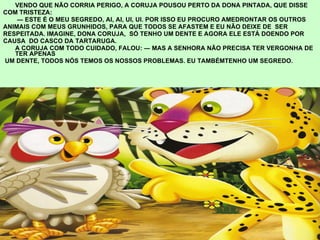 VENDO QUE NÃO CORRIA PERIGO, A CORUJA POUSOU PERTO DA DONA PINTADA, QUE DISSE  COM TRISTEZA:  ―  ESTE É O MEU SEGREDO, AI, AI, UI, UI. POR ISSO EU PROCURO AMEDRONTAR OS OUTROS ANIMAIS COM MEUS GRUNHIDOS, PARA QUE TODOS SE AFASTEM E EU NÃO DEIXE DE  SER RESPEITADA. IMAGINE, DONA CORUJA,  SÓ TENHO UM DENTE E AGORA ELE ESTÁ DOENDO POR CAUSA  DO CASCO DA TARTARUGA. A CORUJA COM TODO CUIDADO, FALOU: ― MAS A SENHORA NÃO PRECISA TER VERGONHA DE TER APENAS UM DENTE, TODOS NÓS TEMOS OS NOSSOS PROBLEMAS. EU TAMBÉMTENHO UM SEGREDO. 