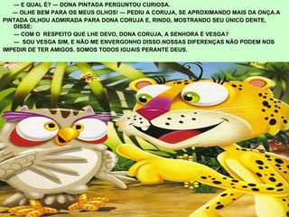―  E QUAL É? ― DONA PINTADA PERGUNTOU CURIOSA. ―  OLHE BEM PARA OS MEUS OLHOS! ― PEDIU A CORUJA, SE APROXIMANDO MAIS DA ONÇA.A  PINTADA OLHOU ADMIRADA PARA DONA CORUJA E, RINDO, MOSTRANDO SEU ÚNICO DENTE, DISSE: ―  COM O  RESPEITO QUE LHE DEVO, DONA CORUJA, A SENHORA É VESGA? ―  SOU VESGA SIM, E NÃO ME ENVERGONHO DISSO.NOSSAS DIFERENÇAS NÃO PODEM NOS  IMPEDIR DE TER AMIGOS. SOMOS TODOS IGUAIS PERANTE DEUS. 
