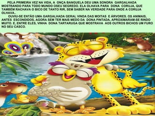 PELA PRIMEIRA VEZ NA VIDA, A  ONÇA BANGUELA DEU UMA SONORA  GARGALHADA MOSTRANDO PARA TODO MUNDO OSEU SEGREDO. ELA OLHAVA PARA  DONA  CORUJA, QUE  TAMBÉM RACHAVA O BICO DE TANTO RIR, SEM SABER NA VERDADE PARA ONDE A CORUJA OLHAVA..   OUVIU-SE ENTÃO UMA GARGALHADA GERAL VINDA DAS MOITAS  E ÁRVORES. OS ANIMAIS,  ANTES  ESCONDIDOS, AGORA SEM TER MAIS MEDO DA  DONA PINTADA, APROXIMARAM-SE RINDO MUITO. E, ENTRE ELES, VINHA  DONA TARTARUGA QUE MOSTRAVA  AOS OUTROS BICHOS UM FURO  NO SEU CASCO. 