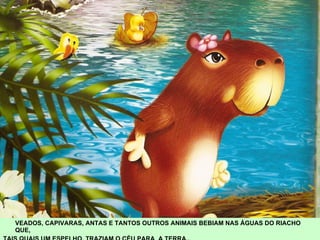 VEADOS, CAPIVARAS, ANTAS E TANTOS OUTROS ANIMAIS BEBIAM NAS ÁGUAS DO RIACHO QUE,  TAIS QUAIS UM ESPELHO, TRAZIAM O CÉU PARA  A TERRA.. 