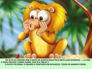 DO ALTO DA ÁRVORE VEM O GRITO DE ALERTA DADO PELO MICO-LEÃO-DOURADO: ― LÁ VEM A DONA PINTADA, CORRA,TURMA, QUE ELA VEM AÍ !!! O SUSTO FOI GERAL E GRANDE A CONFUSÃO.EM SEGUNDOS, TODOS OS ANIMAIS FOGEM.  