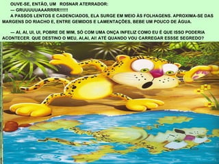 OUVE-SE, ENTÃO, UM  ROSNAR ATERRADOR: ―  GRUUUUUAAARRRR!!!!!! A PASSOS LENTOS E CADENCIADOS, ELA SURGE EM MEIO ÀS FOLHAGENS. APROXIMA-SE DAS  MARGENS DO RIACHO E, ENTRE GEMIDOS E LAMENTAÇÕES, BEBE UM POUCO DE ÁGUA.  ―  AI, AI, UI, UI, POBRE DE MIM, SÓ COM UMA ONÇA INFELIZ COMO EU É QUE ISSO PODERIA  ACONTECER. QUE DESTINO O MEU, AI,AI, AI! ATÉ QUANDO VOU CARREGAR ESSSE SEGREDO? 