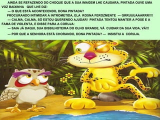 AINDA SE REFAZENDO DO CHOQUE QUE A SUA IMAGEM LHE CAUSARA, PINTADA OUVE UMA  VOZ BAIXINHA  QUE LHE DIZ:  ―  O QUE ESTÁ ACONTECENDO, DONA PINTADA? PROCURANDO INTIMIDAR A INTROMETIDA, ELA  ROSNA FEROZMENTE  ― GRRUUUAAARRR!!!! ―  CALMA, CALMA, SÓ ESTOU QUERENDO AJUDAR!  PINTADA TENTOU MANTER A POSE E A  FAMA DE VIOLENTA, E DISSE PARA A CORUJA: ―  SAIA JÁ DAQUI, SUA BISBILHOTEIRA DO OLHO GRANDE,   VÁ  CUIDAR DA SUA VIDA, VÁ!!! ―  POR QUE A SENHORA ESTÁ CHORANDO, DONA PINTADA? ―  INSISTIU A  CORUJA. .   