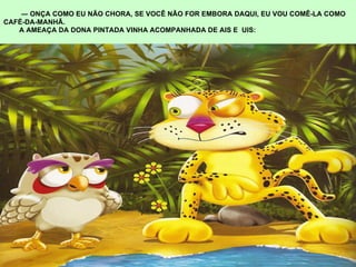 ―  ONÇA COMO EU NÃO CHORA, SE VOCÊ NÃO FOR EMBORA DAQUI, EU VOU COMÊ-LA COMO CAFÉ-DA-MANHÃ. A AMEAÇA DA DONA PINTADA VINHA ACOMPANHADA DE AIS E  UIS: 
