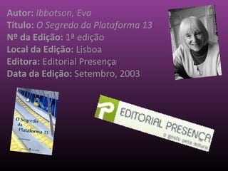 Autor: Ibbotson, Eva
Título: O Segredo da Plataforma 13
Nº da Edição: 1ª edição
Local da Edição: Lisboa
Editora: Editorial Presença
Data da Edição: Setembro, 2003
 