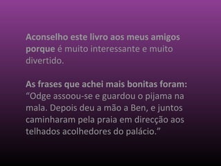 Aconselho este livro aos meus amigos
porque é muito interessante e muito
divertido.
As frases que achei mais bonitas foram:
“Odge assoou-se e guardou o pijama na
mala. Depois deu a mão a Ben, e juntos
caminharam pela praia em direcção aos
telhados acolhedores do palácio.”
 
