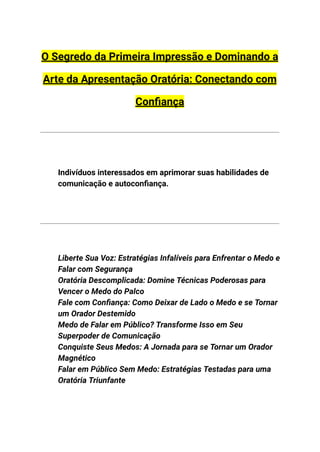 O Segredo da Primeira Impressão e Dominando a
Arte da Apresentação Oratória: Conectando com
Confiança
Indivíduos interessados em aprimorar suas habilidades de
comunicação e autoconfiança.
​
​
​ Liberte Sua Voz: Estratégias Infalíveis para Enfrentar o Medo e
Falar com Segurança
​ Oratória Descomplicada: Domine Técnicas Poderosas para
Vencer o Medo do Palco
​ Fale com Confiança: Como Deixar de Lado o Medo e se Tornar
um Orador Destemido
​ Medo de Falar em Público? Transforme Isso em Seu
Superpoder de Comunicação
​ Conquiste Seus Medos: A Jornada para se Tornar um Orador
Magnético
​ Falar em Público Sem Medo: Estratégias Testadas para uma
Oratória Triunfante
 