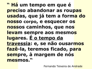 “ Há um tempo em que é
preciso abandonar as roupas
usadas, que já tem a forma do
nosso corpo, e esquecer os
nossos caminhos, que nos
levam sempre aos mesmos
lugares. É o tempo da
travessia: e, se não ousarmos
fazê-la, teremos ficado, para
sempre, à margem de nós
mesmos.“
Fernando Teixeira de Andrade
 