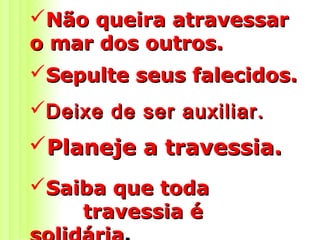 Não queira atravessarNão queira atravessar
o mar dos outros.o mar dos outros.
Sepulte seus falecidos.Sepulte seus falecidos.
Deixe de ser auxiliar.Deixe de ser auxiliar.
Planeje a travessia.Planeje a travessia.
Saiba que todaSaiba que toda
travessia étravessia é
 