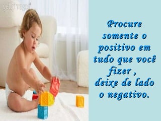 Procure somente o positivo em tudo que você fizer ,  deixe de lado o negativo. 