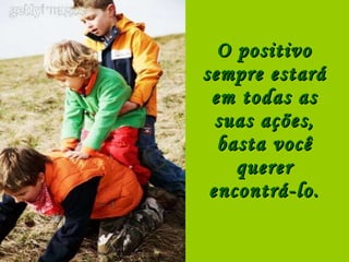 O positivo sempre estará em todas as suas ações, basta você querer encontrá-lo. 