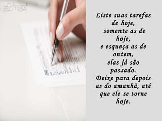 Liste suas tarefas de hoje,  somente as de hoje, e esqueça as de ontem, elas já são passado. Deixe para depois as do amanhã, até que ele se torne hoje. 