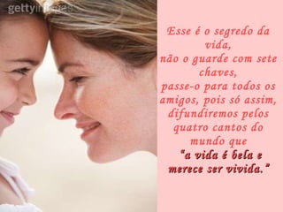 Esse é o segredo da vida, não o guarde com sete chaves, passe-o para todos os amigos, pois só assim, difundiremos pelos quatro cantos do mundo que  “a vida é bela e merece ser vivida.” 