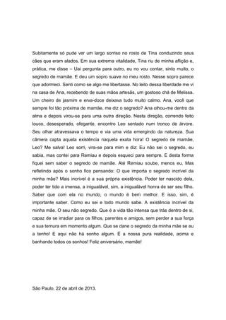 Subitamente só pude ver um largo sorriso no rosto de Tina conduzindo seus
cães que eram alados. Em sua extrema vitalidade, Tina riu de minha aflição e,
prática, me disse – Uai pergunta para outro, eu no vou contar, sinto muito, o
segredo de mamãe. E deu um sopro suave no meu rosto. Nesse sopro parece
que adormeci. Senti como se algo me libertasse. No leito dessa liberdade me vi
na casa de Ana, recebendo de suas mãos artesãs, um gostoso chá de Melissa.
Um cheiro de jasmim e erva-doce deixava tudo muito calmo. Ana, você que
sempre foi tão próxima de mamãe, me diz o segredo? Ana olhou-me dentro da
alma e depois virou-se para uma outra direção. Nesta direção, correndo feito
louco, desesperado, ofegante, encontro Leo sentado num tronco de árvore.
Seu olhar atravessava o tempo e via uma vida emergindo da natureza. Sua
câmera capta aquela existência naquela exata hora! O segredo de mamãe,
Leo? Me salva! Leo sorri, vira-se para mim e diz: Eu não sei o segredo, eu
sabia, mas contei para Remiau e depois esqueci para sempre. E desta forma
fiquei sem saber o segredo de mamãe. Até Remiau soube, menos eu. Mas
refletindo após o sonho fico pensando: O que importa o segredo incrível da
minha mãe? Mais incrível é a sua própria existência. Poder ter nascido dela,
poder ter tido a imensa, a inigualável, sim, a inigualável honra de ser seu filho.
Saber que com ela no mundo, o mundo é bem melhor. E isso, sim, é
importante saber. Como eu sei e todo mundo sabe. A existência incrível da
minha mãe. O seu não segredo. Que é a vida tão intensa que trás dentro de si,
capaz de se irradiar para os filhos, parentes e amigos, sem perder a sua força
e sua ternura em momento algum. Que se dane o segredo da minha mãe se eu
a tenho! E aqui não há sonho algum. É a nossa pura realidade, acima e
banhando todos os sonhos! Feliz aniversário, mamãe!
São Paulo, 22 de abril de 2013.
 