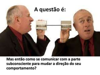 A questão é:
Mas então como se comunicar com a parte
subconsciente para mudar a direção do seu
comportamento?
 