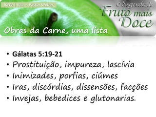 ICNV | Vila - Pastor Weber




Obras da Carne, uma lista

 •   Gálatas 5:19-21
 •   Prostituição, impureza, lascívia
 •   Inimizades, porfias, ciúmes
 •   Iras, discórdias, dissensões, facções
 •   Invejas, bebedices e glutonarias.
 