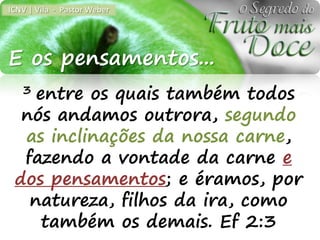 ICNV | Vila - Pastor Weber




E os pensamentos...
   3entre os quais também todos
  nós andamos outrora, segundo
  as inclinações da nossa carne,
  fazendo a vontade da carne e
 dos pensamentos; e éramos, por
   natureza, filhos da ira, como
     também os demais. Ef 2:3
 