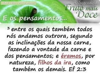 ICNV | Vila - Pastor Weber




E os pensamentos...
   3entre os quais também todos
  nós andamos outrora, segundo
  as inclinações da nossa carne,
  fazendo a vontade da carne e
 dos pensamentos; e éramos, por
   natureza, filhos da ira, como
     também os demais. Ef 2:3
 
