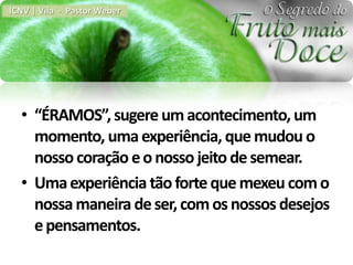 ICNV | Vila - Pastor Weber




  • “ÉRAMOS”, sugere um acontecimento, um
    momento, uma experiência, que mudou o
    nosso coração e o nosso jeito de semear.
  • Uma experiência tão forte que mexeu com o
    nossa maneira de ser, com os nossos desejos
    e pensamentos.
 