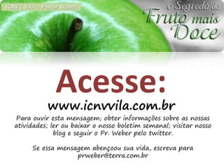 ICNV | Vila - Pastor Weber




                  Acesse:
               www.icnvvila.com.br
   Para ouvir esta mensagem; obter informações sobre as nossas
   atividades; ler ou baixar o nosso boletim semanal; visitar nosso
                blog e seguir o Pr. Weber pelo twitter.

         Se essa mensagem abençoou sua vida, escreva para
                      prweber@terra.com.br
 