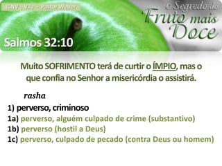 ICNV | Vila - Pastor Weber




Salmos 32:10
     Muito SOFRIMENTO terá de curtir o ÍMPIO, mas o
      que confia no Senhor a misericórdia o assistirá.
      rasha
1) perverso, criminoso
1a) perverso, alguém culpado de crime (substantivo)
1b) perverso (hostil a Deus)
1c) perverso, culpado de pecado (contra Deus ou homem)
 