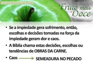 ICNV | Vila - Pastor Weber




  • Se a impiedade gera sofrimento, então,
    escolhas e decisões tomadas na força da
    impiedade geram dor e caos.
  • A Bíblia chama estas decisões, escolhas ou
    tendências de OBRAS DA CARNE.
  • Caos            SEMEADURA NO PECADO
 