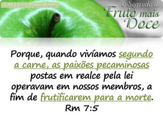 ICNV | Vila - Pastor Weber




  Porque, quando vivíamos segundo
    a carne, as paixões pecaminosas
        postas em realce pela lei
  operavam em nossos membros, a
  fim de frutificarem para a morte.
                Rm 7:5
 