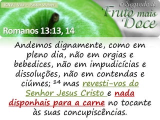 ICNV | Vila - Pastor Weber




Romanos 13:13, 14
   Andemos dignamente, como em
       pleno dia, não em orgias e
   bebedices, não em impudicícias e
    dissoluções, não em contendas e
     ciúmes; 14 mas revesti-vos do
       Senhor Jesus Cristo e nada
  disponhais para a carne no tocante
         às suas concupiscências.
 