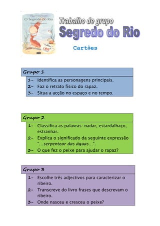 Cartões



Grupo 1
 1- Identifica as personagens principais.
 2- Faz o retrato físico do rapaz.
 3- Situa a acção no espaço e no tempo.




Grupo 2
 1- Classifica as palavras: nadar, estardalhaço,
    estranhar.
 2- Explica o significado da seguinte expressão
    “…serpentear das águas…”.
 3- O que fez o peixe para ajudar o rapaz?



Grupo 3
 1- Escolhe três adjectivos para caracterizar o
    ribeiro.
 2- Transcreve do livro frases que descrevam o
    ribeiro.
 3- Onde nasceu e cresceu o peixe?
 