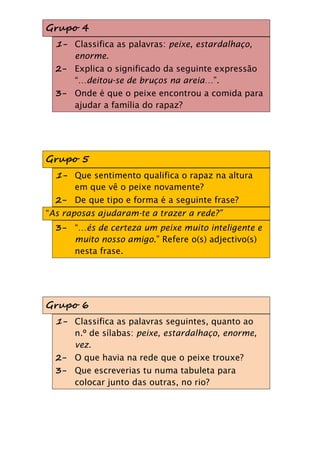 Grupo 4
  1- Classifica as palavras: peixe, estardalhaço,
     enorme.
  2- Explica o significado da seguinte expressão
     “…deitou-se de bruços na areia…”.
  3- Onde é que o peixe encontrou a comida para
     ajudar a família do rapaz?




Grupo 5
  1- Que sentimento qualifica o rapaz na altura
      em que vê o peixe novamente?
  2- De que tipo e forma é a seguinte frase?
“As raposas ajudaram-te a trazer a rede?”
  3- “…és de certeza um peixe muito inteligente e
     muito nosso amigo.” Refere o(s) adjectivo(s)
     nesta frase.




Grupo 6
  1- Classifica as palavras seguintes, quanto ao
     n.º de sílabas: peixe, estardalhaço, enorme,
     vez.
  2- O que havia na rede que o peixe trouxe?
  3- Que escreverias tu numa tabuleta para
     colocar junto das outras, no rio?
 