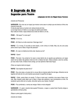 O Segredo do Rio
Sugestão para Teatro
                                               (adaptação do livro de Miguel Sousa Tavares)

(Cenário de Primavera)

NARRADOR –Era uma vez um rapaz que morava numa casa no campo que era branca e tinha uma
chaminé muito alta.
À roda da casa havia um pomar com várias árvores de fruto.
Lá ao longe havia um ribeiro e a sua água era óptima para beber.
Nas noites de Verão o rapaz deitava-se ao lado do ribeiro e um dia…

PEIXE – Olá rapaz! Tu vives aqui?

RAPAZ- Vi-vi-vi-vo.

PEIXE – Ah! Este é um sítio muito bom. Este lago é teu?

RAPAZ – É, é m-meu. É on-onde eu tomo banho, e brin- brinco no Verão. Mas, diz-,me uma coisa
peixe como é que tu falas a língua das pessoas?

PEIXE – Ah, isso é a história da minha vida. Queres ouvi-la?

RAPAZ – Quero!

PEIXE – Pois bem. Vou contar-te. Eu nasci e cresci dentro de um aquário que pertencia a um rapaz
assim da tua idade. Ele gostava muito de mim e tratava-me bem. Estava sempre a dar-me comida,
por isso cresci muito. E falava muito comigo, por isso aprendi a falar essa língua.

(Peixe vai respirar dentro de água)

RAPAZ - Que espécie de peixe és tu?

PEIXE – Sou uma carpa, um peixe de rio, as que dão os maiores saltos fora de água. Alimento-me de
lagartos do fundo do rio ou de insectos que pousam à superfície da água.

RAPAZ – Então, vamos fazer um acordo. Tu ficas a morar aqui, constróis a tua casa e fazes a tua
vida. Mas ninguém pode saber que tu falas a língua das pessoas e que conversamos os dois. Se
souberem que eu falo com um peixe, vão achar que eu sou maluco. Ouviste?

PEIXE – Fica combinado, e vamos ser amigos. Muito e muito obrigado!

NARRADOR – E, assim, durante toda aquela Primavera, o rapaz e o peixe foram ficando amigos e
aprendendo a brincar juntos.

(Rapaz e peixe jogam à bola juntos.)

(Cenário de Verão)
 