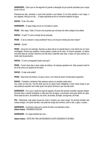 NARRADOR – Claro que no dia seguinte foi grande a decepção do pai quando percebeu que a carpa
já não vivia ali.

Passaram-se dias, semanas, e tudo tinha perdido a sua beleza. O rio tinha perdido a sua magia, o
seu segredo. Até que um dia…. O rapaz apercebe-se de um remoinho debaixo de água.

RAPAZ – É ele. Ele voltou.

NARRADOR – O rapaz dirigiu-se ao rio e lá estava o peixe.

PEIXE – Olá, rapaz. Voltei. E trouxe uma surpresa que vai trazer de volta a alegria à tua aldeia.

RAPAZ – O quê? Tu vais é arranjar de ser pescado.

PEIXE - E se eu resolver o vosso problema? Se eu vos trouxer comida para dois meses?

RAPAZ – Como?

PEIXE – Ouve-me com atenção. Quando eu desci até ao rio grande fiquei a viver dentro de um navio
naufragado. Parece que encalhou numas pedras e partiu-se ao meio, no Inverno passado. Lá dentro
encontrei latas de comida. Demorou-me três dias a estender esta rede, a fazer um saco enorme e a
meter tudo lá para dentro.

RAPAZ – E como conseguiste trazê-lo até aqui?

PEIXE – Foram doze dias e doze noites de esforço. As raposas ajudaram-me. Elas puxaram este fio
de cá de cima e eu ajudava lá em baixo.

RAPAZ – E elas onde estão?

PEIXE – Elas foram-se embora. Lá para a serra, com medo de serem mortas pelos caçadores.

RAPAZ – Fantástico, fantástico! Nós estamos salvos e tu também estás salvo.
Vou contar ao meu pai. Vou-lhe dizer que és um peixe muito inteligente e muito nosso amigo e que
não podemos expulsar nem matar quem nos salvou da fome e que nos dás sorte.

NARRADOR – Foi o que o rapaz fez logo de seguida. Os pais não queriam acreditar naquela milagre.
Durante toda a manhã arrastaram a rede para fora de água, e arrumaram tudo para dentro de casa.
Havia latas de atum, de sardinhas, de carne, de tomate, de feijão, de legumes, de frutas.

PAI – Realmente, este peixe trouxe-nos sorte e mostrou ser nosso amigo. Os animais também são
nossos amigos. Um peixe não fala, mas pode ser amigo dos homens, como o cão, o gato, o cavalo…

NARRADOR – A primeira coisa que o pai fez foi fazer uma tabuleta a dizer…
(dizem todos) - PROIBÍDO PESCAR

NARRADOR – E o rapaz também fez uma…

(dizem todos) – ESTE RIO TEM UM SEGREDO E ESTE SEGREDO É SÓ MEU.
 