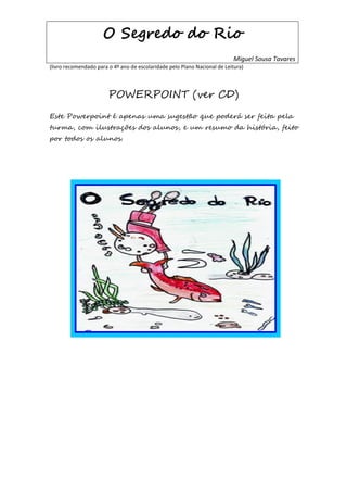 O Segredo do Rio
                                                                            Miguel Sousa Tavares
(livro recomendado para o 4º ano de escolaridade pelo Plano Nacional de Leitura)




                        POWERPOINT (ver CD)
Este Powerpoint é apenas uma sugestão que poderá ser feita pela
turma, com ilustrações dos alunos, e um resumo da história, feito
por todos os alunos.
 