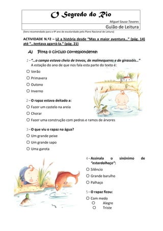 O Segredo do Rio
                                                                            Miguel Sousa Tavares
                                                                        Guião de Leitura
(livro recomendado para o 4º ano de escolaridade pelo Plano Nacional de Leitura)

ACTIVIDADE N.º2 – Lê a história desde “Mas a maior aventura…” (pág. 14)
até “…tentava agarrá-la.” (pág. 21)

    A)      Pinta o círculo correspondente:

  1- “…o campo estava cheio de trevos, de malmequeres e de girassóis…”
     A estação do ano de que nos fala esta parte do texto é:
  o Verão
  o Primavera
  o Outono
  o Inverno
  2- O rapaz estava deitado a:
  o Fazer um castelo na areia
  o Chorar
  o Fazer uma construção com pedras e ramos de árvores
  3- O que viu o rapaz na água?
  o Um grande peixe
  o Um grande sapo
  o Uma garota
                                                       4- Assinala    o   sinónimo                 de
                                                          “estardalhaço”:
                                                       o Silêncio
                                                       o Grande barulho
                                                       o Palhaço
                                                       5- O rapaz ficou:
                                                       o Com medo
                                                                     Alegre
                                                                     Triste
 