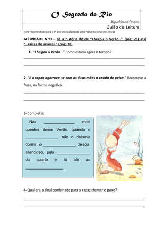 O Segredo do Rio
                                                                            Miguel Sousa Tavares
                                                                        Guião de Leitura
(livro recomendado para o 4º ano de escolaridade pelo Plano Nacional de Leitura)

ACTIVIDADE N.º3 – Lê a história desde “Chegou o Verão…” (pág. 21) até
“…raízes de árvores.” (pág. 28)

   1- “Chegou o Verão…” Como estava agora o tempo?
_______________________________________________________________
_______________________________________________________________


2- “E o rapaz agarrava-se com as duas mãos à cauda do peixe.” Reescreve a
frase, na forma negativa.
_______________________________________________________________
_______________________________________________________________


3- Completa:

    Nas ______________ mais
 quentes desse Verão, quando o
 _______________ não o deixava
 dormir, o _______________ descia,
 silencioso, pela _______________
 do quarto e ia até ao
 _________________.


4- Qual era o sinal combinado para o rapaz chamar o peixe?

_______________________________________________________________
_______________________________________________________________
 