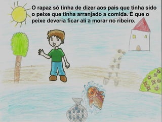 O rapaz só tinha de dizer aos pais que tinha sido
o peixe que tinha arranjado a comida. E que o
peixe deveria ficar ali a morar no ribeiro.
 