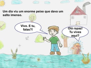 Um dia viu um enorme peixe que dava um
salto imenso.


           Vivo. E tu,
             falas?!                     Olá rapaz!
                                          Tu vives
                                           aqui?
 