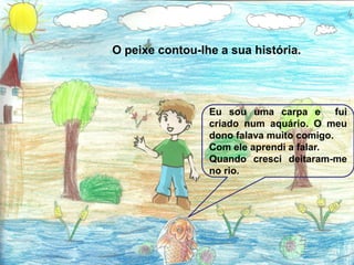 O peixe contou-lhe a sua história.




                 Eu sou uma carpa e fui
                 criado num aquário. O meu
                 dono falava muito comigo.
                 Com ele aprendi a falar.
                 Quando cresci deitaram-me
                 no rio.
 
