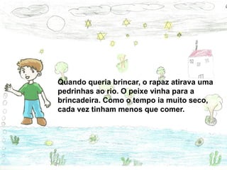 Quando queria brincar, o rapaz atirava uma
pedrinhas ao rio. O peixe vinha para a
brincadeira. Como o tempo ia muito seco,
cada vez tinham menos que comer.
 