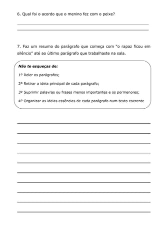 6. Qual foi o acordo que o menino fez com o peixe?
_______________________________________________________
_______________________________________________________

7. Faz um resumo do parágrafo que começa com “o rapaz ficou em
silêncio” até ao último parágrafo que trabalhaste na sala.
Não te esqueças de:
1º Reler os parágrafos;
2º Retirar a ideia principal de cada parágrafo;
3º Suprimir palavras ou frases menos importantes e os pormenores;
4º Organizar as ideias essências de cada parágrafo num texto coerente

_______________________________________
_______________________________________
_______________________________________
_______________________________________
_______________________________________
_______________________________________
_______________________________________
_______________________________________
_______________________________________
_______________________________________

 