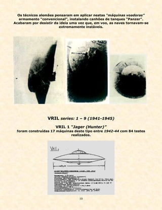 Os técnicos alemães pensaram em aplicar nestas “máquinas voadoras”
  armamento “convencional”, instalando canhões de tanques “Panzer”.
Acabaram por desistir da ideia uma vez que, em voo, as naves tornavam-se
                        extremamente instáveis.




                  VRIL series: 1 – 9 (1941-1945)
                      VRIL 1 “Jager (Hunter)”
 foram construídas 17 máquinas deste tipo entre 1942-44 com 84 testes
                             realizados.




                                   10
 