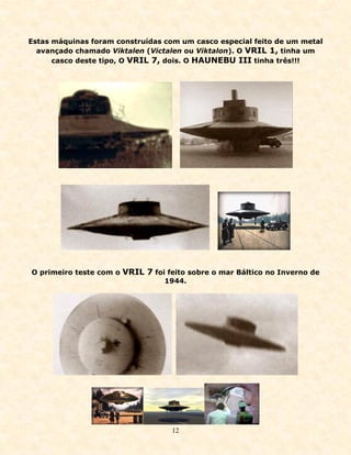 Estas máquinas foram construídas com um casco especial feito de um metal
  avançado chamado Viktalen (Victalen ou Viktalon). O VRIL 1, tinha um
      casco deste tipo, O VRIL 7, dois. O HAUNEBU III tinha três!!!




O primeiro teste com o VRIL 7 foi feito sobre o mar Báltico no Inverno de
                                 1944.




                                   12
 